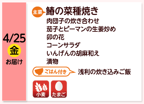 4/25（金）お届け【主菜】鰆の菜種焼き／肉団子の炊き合わせ／茄子とピーマンの生姜炒め／卯の花／コーンサラダ／いんげんの胡麻和え／漬物／【ごはん付き】浅利の炊き込み御飯／【アレルゲン】小麦・たまご