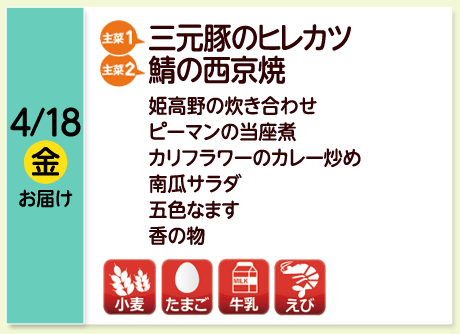 4/18（金）お届け【主菜(1)】三元豚のヒレカツ／【主菜(2)】鯖の西京焼／姫高野の炊き合わせ／ピーマンの当座煮／カリフラワーのカレー炒め／南瓜サラダ／五色なます／香の物／【アレルゲン】小麦・たまご・牛乳・えび