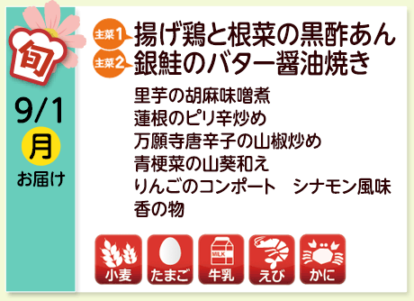 9/1（月）お届け【主菜(1)】揚げ鶏と根菜の黒酢あん／【主菜(2)】銀鮭のバター醤油焼き／里芋の胡麻味噌煮／蓮根のピリ辛炒め／万願寺唐辛子の山椒炒め／青梗菜の山葵和え／りんごのコンポート シナモン風味／香の物／【アレルゲン】小麦・たまご・牛乳・えび・かに