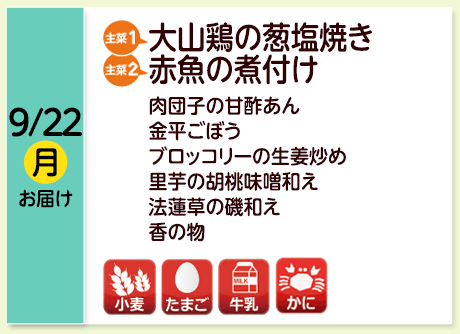 9/22（月）お届け【主菜(1)】大山鶏の葱塩焼き／【主菜(2)】赤魚の煮付け／肉団子の甘酢あん／金平ごぼう／ブロッコリーの生姜炒め／里芋の胡桃味噌和え／法蓮草の磯和え／香の物／【アレルゲン】小麦・たまご・牛乳・かに