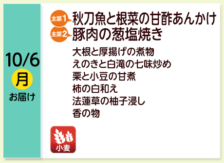 10/6（月）お届け【主菜(1)】秋刀魚と根菜の甘酢あんかけ／【主菜(2)】豚肉の葱塩焼き／大根と厚揚げの煮物／えのきと白滝の七味炒め／栗と小豆の甘煮／柿の白和え／法蓮草の柚子浸し／香の物／【アレルゲン】小麦	