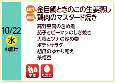 10/22（水）お届け【主菜(1)】金目鯛ときのこの生姜蒸し／【主菜(2)】鶏肉のマスタード焼き／高野豆腐の含め煮／茄子とピーマンのしぎ焼き／大根とツナの炒め物／ポテトサラダ／胡瓜のゆかり和え／茶福豆／【アレルゲン】小麦・たまご