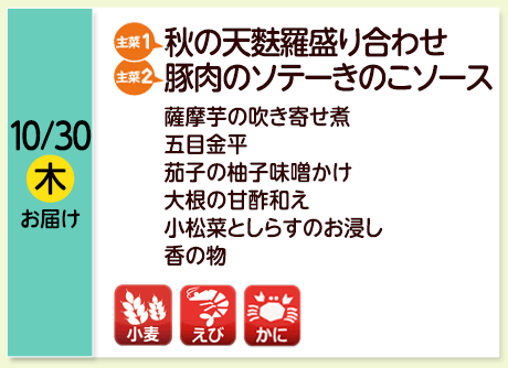 10/30（木）お届け【主菜(1)】秋の天麩羅盛り合わせ／【主菜(2)】豚肉のソテーきのこソース／薩摩芋の吹き寄せ煮／五目金平／茄子の柚子味噌かけ／大根の甘酢和え／小松菜としらすのお浸し／香の物／【アレルゲン】小麦・かに・えび