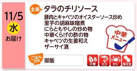11/5（水）お届け【主菜】タラのチリソース／豚肉とキャベツのオイスターソース炒め／里芋の胡麻味噌煮／にらともやしの炒め物／中華くらげの酢の物／キャベツの生姜和え／ザーサイ漬／【ごはん付き】御飯／【アレルゲン】小麦・えび・かに・落花生