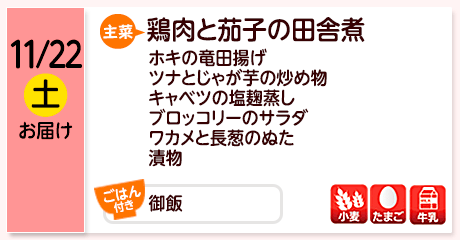 11/22（土）お届け【主菜】鶏肉と茄子の田舎煮／ホキの竜田揚げ／ツナとじゃが芋の炒め物／キャベツの塩麹蒸し／ブロッコリーのサラダ／ワカメと長葱のぬた／漬物／【ごはん付き】御飯／【アレルゲン】小麦・たまご・牛乳