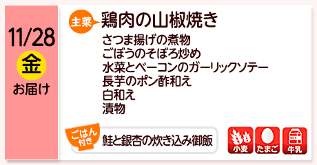 11/28（金）お届け【主菜】鶏肉の山椒焼き／さつま揚げの煮物／ごぼうのそぼろ炒め／水菜とベーコンのガーリックソテー／長芋のポン酢和え／白和え／漬物／【ごはん付き】鮭と銀杏の炊き込み御飯／【アレルゲン】小麦・たまご・牛乳