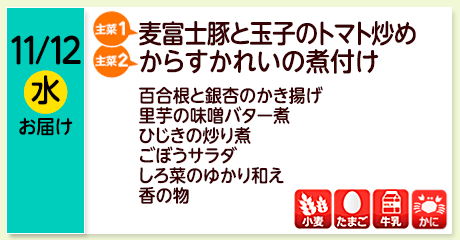 11/12（水）お届け【主菜(1)】麦富士豚と玉子のトマト炒め／【主菜(2)】からすかれいの煮付け／百合根と銀杏のかき揚げ／里芋の味噌バター煮／ひじきの炒り煮／ごぼうサラダ／しろ菜のゆかり和え／香の物／【アレルゲン】小麦・たまご・牛乳・かに