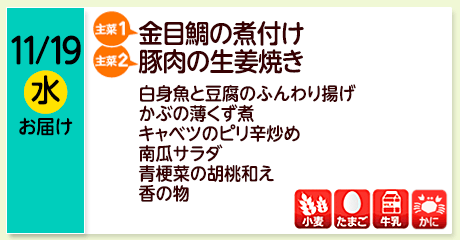 11/19（水）お届け【主菜(1)】金目鯛の煮付け／【主菜(2)】豚肉の生姜焼き／白身魚と豆腐のふんわり揚げ／かぶの薄くず煮／キャベツのピリ辛炒め／南瓜サラダ／青梗菜の胡桃和え／香の物／【アレルゲン】小麦・たまご・牛乳・かに