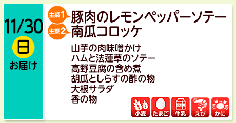 11/30（日）お届け【主菜(1)】豚肉のレモンペッパーソテー／【主菜(2)】南瓜コロッケ／山芋の肉味噌かけ／ハムと法蓮草のソテー／高野豆腐の含め煮／胡瓜としらすの酢の物／大根サラダ／香の物／【アレルゲン】小麦・たまご・牛乳・えび・かに