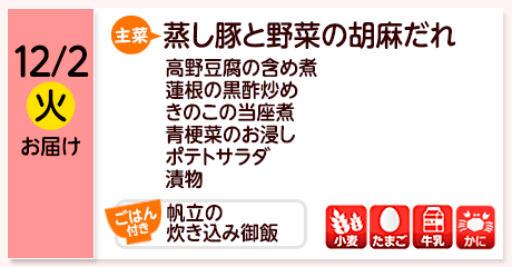 12/2（火）お届け【主菜】蒸し豚と野菜の胡麻だれ／高野豆腐の含め煮／蓮根の黒酢炒め／きのこの当座煮／青梗菜のお浸し／ポテトサラダ／漬物／【ごはん付き】帆立の炊き込み御飯／【アレルゲン】小麦・たまご･牛乳・かに