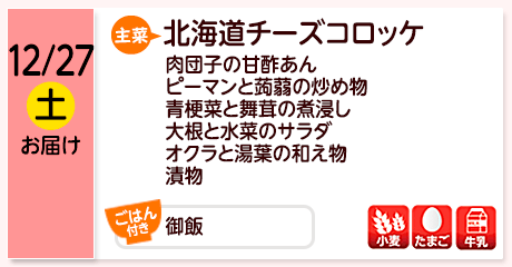 12/27（土）お届け【主菜】北海道チーズコロッケ／肉団子の甘酢あん／ピーマンと蒟蒻の炒め物／青梗菜と舞茸の煮浸し／大根と水菜のサラダ／オクラと湯葉の和え物／漬物／【ごはん付き】御飯／【アレルゲン】小麦・たまご・牛乳