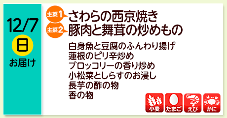 12/7（日）お届け【主菜(1)】さわらの西京焼き／【主菜(2)】豚肉と舞茸の炒めもの／白身魚と豆腐のふんわり揚げ／れんこんのピリ辛炒め／ブロッコリーの香り炒め／小松菜としらすのお浸し／長芋の酢の物／香の物／【アレルゲン】小麦・たまご・えび・かに