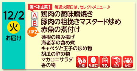 12/2（火）お届け【選べる主菜(1)】A- 鶏肉の葱味噌焼き／ B- 豚肉の粗挽きマスタード炒め／【主菜(2)】赤魚の煮付け／れんこんの挟み揚げ／海老芋の含め煮／キャベツと玉子の炒め物／胡瓜の酢の物／マカロニサラダ／香の物／【アレルゲン】小麦・たまご・牛乳・えび・かに
