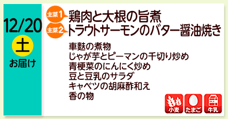 12/20（土）お届け【主菜(1)】鶏肉と大根の旨煮／【主菜(2)】トラウトサーモンのバター醤油焼き／車麩の煮物／じゃが芋とピーマンの千切り炒め／青梗菜のにんにく炒め／豆と豆乳のサラダ／キャベツの胡麻酢和え／香の物／【アレルゲン】小麦・たまご・牛乳