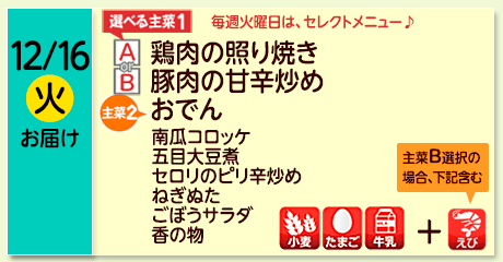 12/16（火）お届け【選べる主菜(1)】A- 鶏肉の照り焼き／ B-豚肉の甘辛炒め／【主菜(2)】おでん／南瓜コロッケ／五目大豆煮／セロリのピリ辛炒め／ねぎぬた／ごぼうサラダ／香の物／【アレルゲン】小麦・たまご・牛乳、主菜Ｂ選択の場合＋えび