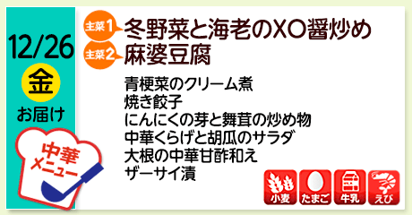 12/26（金）お届け【主菜(1)】冬野菜と海老のXO醤炒め／【主菜(2)】麻婆豆腐／青梗菜のクリーム煮／焼き餃子／にんにくの芽と舞茸の炒め物／中華くらげと胡瓜のサラダ／大根の中華甘酢和え／ザーサイ漬／【アレルゲン】小麦・たまご・牛乳・えび