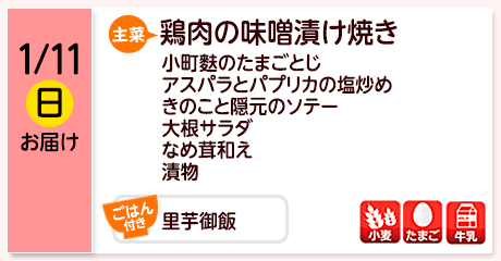 1/11（日）お届け【主菜】鶏肉の味噌漬け焼き／小町麩のたまごとじ／アスパラとパプリカの塩炒め／きのこと隠元のソテー／大根サラダ／なめ茸和え／漬物／【ごはん付き】里芋御飯／【アレルゲン】小麦・たまご・牛乳
