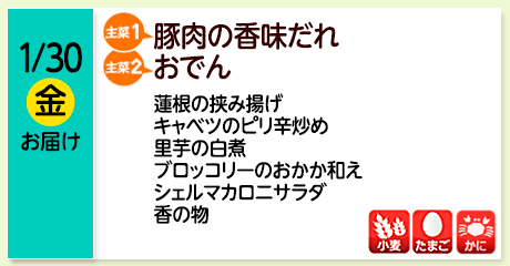 1/30（金）お届け【主菜(1)】豚肉の香味だれ／【主菜(2)】おでん／蓮根の挟み揚げ／キャベツのピリ辛炒め／里芋の白煮／ブロッコリーのおかか和え／シェルマカロニサラダ／香の物／【アレルゲン】小麦・たまご・かに