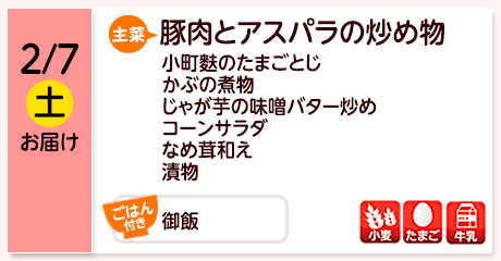 2/7（土）お届け【主菜】豚肉とアスパラの炒め物／小町麩のたまごとじ／かぶの煮物／じゃが芋の味噌バター炒め／コーンサラダ／なめ茸和え／漬物／【ごはん付き】御飯／【アレルゲン】小麦・たまご・牛乳