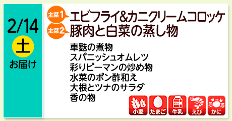 2/14（土）お届け【主菜(1)】エビフライ＆カニクリームコロッケ／【主菜(2)】豚肉と白菜の蒸し物／車麩の煮物／スパニッシュオムレツ／彩りピーマンの炒め物／水菜のポン酢和え／大根とツナのサラダ／香の物／【アレルゲン】小麦・たまご・牛乳・えび・かに