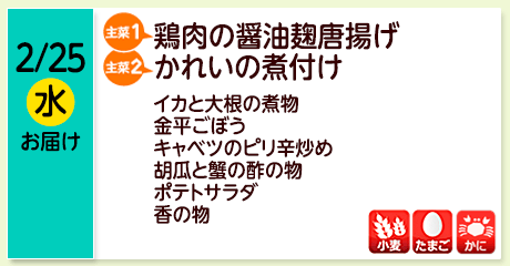 2/25（水）お届け【主菜(1)】鶏肉の醤油麹唐揚げ／【主菜(2)】かれいの煮付け／イカと大根の煮物／金平ごぼう／キャベツのピリ辛炒め／胡瓜と蟹の酢の物／ポテトサラダ／香の物／【アレルゲン】小麦・たまご・かに