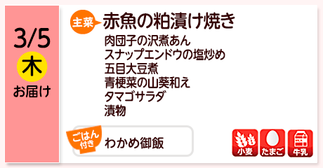3/5（木）お届け【主菜】赤魚の粕漬け焼き／肉団子の沢煮あん／スナップエンドウの塩炒め／五目大豆煮／青梗菜の山葵和え／タマゴサラダ／漬物／【ごはん付き】わかめ御飯／【アレルゲン】小麦・たまご・牛乳