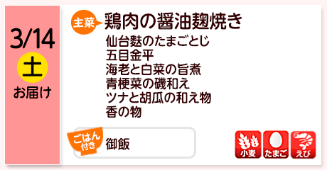 3/14（土）お届け【主菜】鶏肉の醤油麹焼き／仙台麩のたまごとじ／五目金平／海老と白菜の旨煮／青梗菜の磯和え／ツナと胡瓜の和え物／香の物／【ごはん付き】御飯／【アレルゲン】小麦・たまご・えび