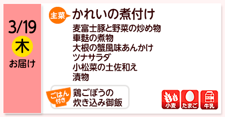 3/19（木）お届け【主菜】かれいの煮付け／麦富士豚と野菜の炒め物／車麩の煮物／大根の蟹風味あんかけ／ツナサラダ／小松菜の土佐和え／漬物／【ごはん付き】鶏ごぼうの炊き込み御飯／【アレルゲン】小麦・たまご・牛乳