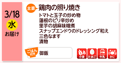 3/18（水）お届け【主菜】鶏肉の照り焼き／トマトと玉子の炒め物／蓮根のピリ辛炒め／里芋の胡麻味噌煮／スナップエンドウのドレッシング和え／三色なます／漬物／【ごはん付き】御飯／【アレルゲン】小麦・たまご・牛乳・かに