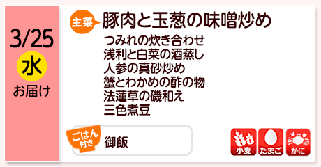 3/25（水）お届け【主菜】豚肉と玉葱の味噌炒め／つみれの炊き合わせ／浅利と白菜の酒蒸し／人参の真砂炒め／蟹とわかめの酢の物／法蓮草の磯和え／三色煮豆／【ごはん付き】御飯／【アレルゲン】小麦・たまご・かに
