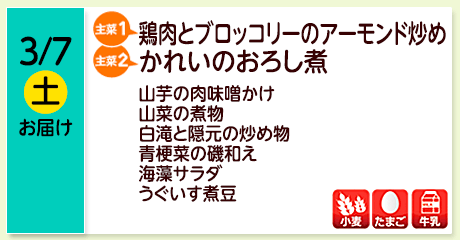 3/7（土）お届け【主菜(1)】鶏肉とブロッコリーのアーモンド炒め／【主菜(2)】かれいのおろし煮／山芋の肉味噌かけ／山菜の煮物／白滝と隠元の炒め物／青梗菜の磯和え／海藻サラダ／うぐいす煮豆／【アレルゲン】小麦・たまご・牛乳