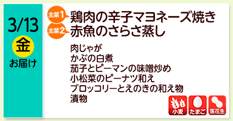 3/13（金）お届け【主菜(1)】鶏肉の辛子マヨネーズ焼き／【主菜(2)】赤魚のさらさ蒸し／肉じゃが／かぶの白煮／茄子とピーマンの味噌炒め／小松菜のピーナツ和え／ブロッコリーとえのきの和え物／漬物／【アレルゲン】小麦・たまご・落花生