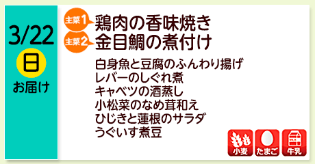 3/22（日）お届け【主菜(1)】鶏肉の香味焼き／【主菜(2)】金目鯛の煮付け／白身魚と豆腐のふんわり揚げ／レバーのしぐれ煮／キャベツの酒蒸し／小松菜のなめ茸和え／ひじきと蓮根のサラダ／うぐいす煮豆／【アレルゲン】小麦・たまご・牛乳