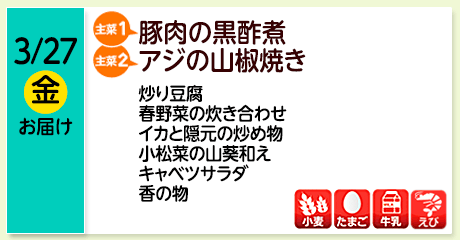 3/27（金）お届け【主菜(1)】豚肉の黒酢煮／【主菜(2)】アジの山椒焼き／炒り豆腐／春野菜の炊き合わせ／イカと隠元の炒め物／小松菜の山葵和え／キャベツサラダ／香の物／【アレルゲン】小麦・たまご・牛乳・えび