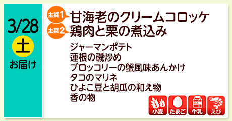 3/28（土）お届け【主菜(1)】甘海老のクリームコロッケ／【主菜(2)】鶏肉と栗の煮込み／ジャーマンポテト／蓮根の磯炒め／ブロッコリーの蟹風味あんかけ／タコのマリネ／ひよこ豆と胡瓜の和え物／香の物／【アレルゲン】小麦・たまご・牛乳・えび
