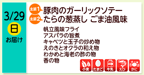 3/29（日）お届け【主菜(1)】豚肉のガーリックソテー／【主菜(2)】たらの葱蒸し ごま油風味／帆立風味フライ／アスパラの旨煮／キャベツと玉子の炒め物／えのきとオクラの和え物／わかめと海老の酢の物／香の物／【アレルゲン】小麦・たまご・牛乳・えび・かに