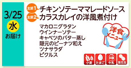 3/25（水）お届け【主菜(1)】チキンソテーママレードソ－ス／【主菜(2)】カラスカレイの洋風煮付け／マカロニグラタン／ウインナーソテー／キャベツのバター蒸し／隠元のピーナツ和え／ツナサラダ／ピクルス／【アレルゲン】小麦・たまご・牛乳・落花生