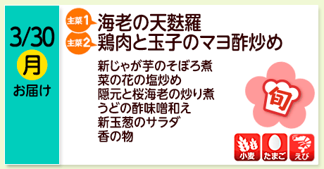 3/30（月）お届け【主菜(1)】海老の天麩羅／【主菜(2)】鶏肉と玉子のマヨ酢炒め／新じゃが芋のそぼろ煮／菜の花の塩炒め／隠元と桜海老の炒り煮／うどの酢味噌和え／新玉葱のサラダ／香の物／【アレルゲン】小麦・たまご・えび