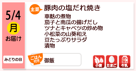 5/4（月）お届け【主菜】豚肉の塩だれ焼き／車麩の煮物／茄子と南瓜の揚げだし／ツナとキャベツの炒め物／小松菜の山葵和え／豆たっぷりサラダ／漬物／【ごはん付き】御飯／【アレルゲン】小麦・たまご・牛乳