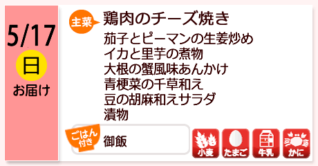 5/17（日）お届け【主菜】鶏肉のチーズ焼き／茄子とピーマンの生姜炒め／イカと里芋の煮物／大根の蟹風味あんかけ／青梗菜の千草和え／豆の胡麻和えサラダ／漬物／【ごはん付き】御飯／【アレルゲン】小麦・たまご・牛乳・かに