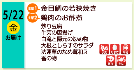 5/22（金）お届け【主菜(1)】金目鯛の若狭焼き／【主菜(2)】鶏肉のお酢煮／炒り豆腐／牛蒡の唐揚げ／白滝と隠元の炒め物／大根としらすのサラダ／法蓮草のなめ茸和え／香の物／【アレルゲン】小麦・たまご・牛乳・えび・かに