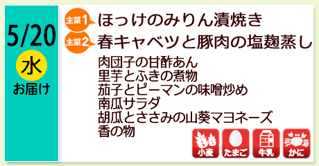 5/20（水）お届け【主菜(1)】ほっけのみりん漬焼き／【主菜(2)】春キャベツと豚肉の塩麹蒸し／肉団子の甘酢あん／里芋とふきの煮物／茄子とピーマンの味噌炒め／南瓜サラダ／胡瓜とささみの山葵マヨネーズ／香の物／【アレルゲン】小麦・たまご・牛乳・かに